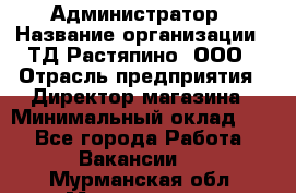 Администратор › Название организации ­ ТД Растяпино, ООО › Отрасль предприятия ­ Директор магазина › Минимальный оклад ­ 1 - Все города Работа » Вакансии   . Мурманская обл.,Мончегорск г.